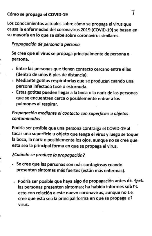 Cémo se propaga el COVID-19 7 Los conocimientos actuales sobre como se propaga el virus que causa la enfermedad del coronavirus 2019 (COVID-19) se basan en sumayoria en lo que se sabe sobre coronavirus similares. Propagacidn de persona a persona Se cree que el virus se propaga principalmente de persona a persona. - Entre las personas que tienen contacto cercano entre ellas (dentro de unos 6 pies de distancia). - Mediante gotitas respiratorias que se producen cuando una persona infectada tose o estornuda. - Estas gotitas pueden llegar a la boca o la nariz de las personas que se encuentren cerca o posiblemente entrar a los. pulmones al respirar. Propagacién mediante el contacto con supefficies u objetos contaminados Podria ser posible que una persona contraiga el COVID-19 al tocar una superficie u objeto que tenga el virus y luego se toque la boca, la nariz o posiblemente los ojos, aunque no se cree que esta sea la principal forma en que se propaga el virus. Cudndo se produce lo propagacién? - Se cree que las personas son més contagiosas cuando presentan sintomas més fuertes (estdn mis enfermas). . Podria ser posible que haya algo de propagacion antes de. Que. las personas presenten sintomas; ha habido informes sobre. esto con relacién a este nuevo coronavirus, aunque no se. cree que esta sea la principal forma en que se propaga el virus.
